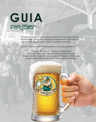 GUIA
Um material completo sobre o festival, estilos de cerveja, gastronomia e
harmonização, com visual e conteúdo que vão despertar expectativa das
mais diferentes pessoas que compõem a populção de Goiânia.
É uma grande oportunidade para aproximar a sua marca do público.
Formato: 20,5 x 26 cm – 24 págs. em papel jornal
Circulação: 28 de maio – dois dias antes do início do festival
Tiragem: 20.000 exemplares – para assinantes O Popular e distribuição
avulsa na rede hoteleira e de bares e restaurantes de Pirenópolis
 