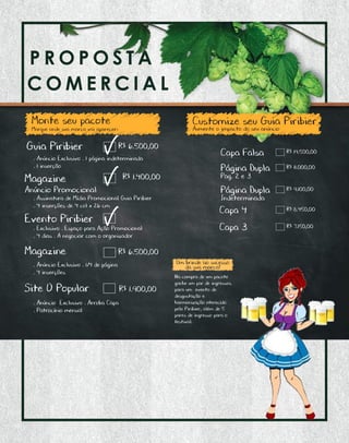 P R O P O S T A C O M E R C I A L
A C O M E R C I A L
Monte seu pacote
Marque onde sua marca vai aparecer:
Customize seu Guia Piribier
• Anúncio Exclusivo • 1 página indeterminada
• 1 inserção
Aumente o impacto do seu anúncio
R$ 6.500,00
R$ 6.500,00
R$ 1.900,00
Magazine
Anúncio Promocional
Magazine
Site O Popular
• Assinatura de Mídia Promocional Guia Piribier
• 4 inserções de 4 col x 26 cm
R$ 1.400,00
Evento Piribier
• Exclusivo • Espaço para Ação Promocional
• 4 dias • A negociar com o organizador
• Anúncio Exclusivo • Arroba Capa
• Patrocínio mensal
• Anúncio Exclusivo • 1/4 de página
• 4 inserções
Guia Piribier R$ 19.500,00Capa Falsa
R$ 11.000,00Página Dupla
Pag. 2 e 3
R$ 9.100,00Página Dupla
Indeterminada
R$ 8.450,00Capa 4
R$ 7.150,00Capa 3
Um brinde ao sucesso
da sua marca!
Na compra de um pacote
ganhe um par de ingressos
para um evento de
desgustação e
harmonização oferecido
pelo Piribier, além de 5
pares de ingresso para o
festival.
 