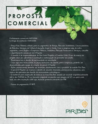 P R O P O S T A C O M E R C I A L
A C O M E R C I A L
Fechamento comercial: 11/05/2018
Entrega de material: 15/05/2018
- Preço Fixo. Valores válidos para os segmentos de Varejo, Mercado Imobiliário, Concessionárias
de Veículos, Serviços de Cultura, Educação, Lazer e Saúde. Caso a empresa seja de outro
segmento, como Orgãos e Empresas Públicas, Indústria, Mercado Financeiro e Serviços, consulte
o departamento comercial de O Popular.
- O evento é de responsabilidade da Voo Livre Projetos e Eventos Ltda. O uso da marca do
projeto deve ser submetido à avaliação e autorização do promotor do evento
- Reservamo-nos o direito de exclusividade na veiculação
- Caso seja uma necessidade, as peças exclusivas do cliente, para o impresso, poderão ser
desenvolvidas pela equipe de criação do jornal O Popular
- Ações promocionais deverão ser tratadas diretamente com o produtor do evento Piri Bier.
- O jornal O Popular se reserva o direito de veicular chamadas promocionais adicionais sem
marca dos parceiros em função de necessidades estratégicas
- O material para impressão do anúncio no Guia Piri Bier deverá ser enviado impreterivelmente
até o dia 15/05/18 às 17h no formato adquirido no pacote com sangria de 0,5 cm para cada
lado, em alta resolução (300 dpi), fechado preferencialmente em PDF.
- Forma de pagamento: 15 DFM
 