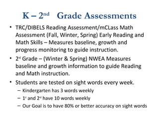 K – 2nd
Grade Assessments
• TRC/DIBELS Reading Assessment/mCLass Math
Assessment (Fall, Winter, Spring) Early Reading and
Math Skills – Measures baseline, growth and
progress monitoring to guide instruction.
• 2nd
Grade – (Winter & Spring) NWEA Measures
baseline and growth information to guide Reading
and Math instruction.
• Students are tested on sight words every week.
– Kindergarten has 3 words weekly
– 1st
and 2nd
have 10 words weekly
– Our Goal is to have 80% or better accuracy on sight words
 