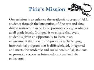Pirie’s Mission
Our mission is to enhance the academic success of ALL
students through the integration of fine arts and data
driven instruction in order to promote college readiness
at all grade levels. Our goal is to ensure that every
student is given an opportunity to learn in an
environment that is safe and provides a challenging
instructional program that is differentiated, integrated
and meets the academic and social needs of all students
to promote success in future educational and life
endeavors.
 