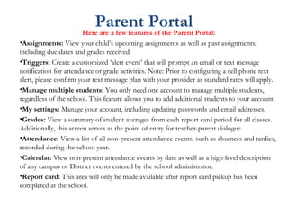 Parent PortalHere are a few features of the Parent Portal:
•Assignments: View your child’s upcoming assignments as well as past assignments,
including due dates and grades received.
•Triggers: Create a customized ‘alert event’ that will prompt an email or text message
notification for attendance or grade activities. Note: Prior to configuring a cell phone text
alert, please confirm your text message plan with your provider as standard rates will apply.
•Manage multiple students: You only need one account to manage multiple students,
regardless of the school. This feature allows you to add additional students to your account.
•My settings: Manage your account, including updating passwords and email addresses.
•Grades: View a summary of student averages from each report card period for all classes.
Additionally, this screen serves as the point of entry for teacher-parent dialogue.
•Attendance: View a list of all non-present attendance events, such as absences and tardies,
recorded during the school year.
•Calendar: View non-present attendance events by date as well as a high-level description
of any campus or District events entered by the school administrator.
•Report card: This area will only be made available after report card pickup has been
completed at the school.
 
