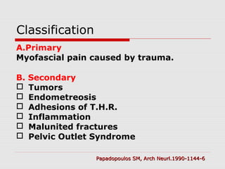 Classification
A.Primary
Myofascial pain caused by trauma.
B. Secondary
 Tumors
 Endometreosis
 Adhesions of T.H.R.
 Inflammation
 Malunited fractures
 Pelvic Outlet Syndrome
Papadopoulos SM, Arch Neurl.1990-1144-6Papadopoulos SM, Arch Neurl.1990-1144-6
 