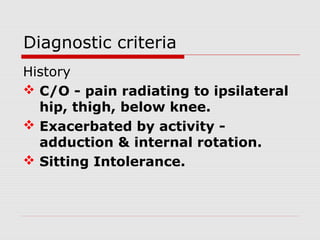 Diagnostic criteria
History
 C/O - pain radiating to ipsilateral
hip, thigh, below knee.
 Exacerbated by activity -
adduction & internal rotation.
 Sitting Intolerance.
 