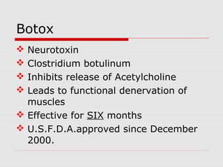  Neurotoxin
 Clostridium botulinum
 Inhibits release of Acetylcholine
 Leads to functional denervation of
muscles
 Effective for SIX months
 U.S.F.D.A.approved since December
2000.
Botox
 