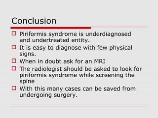 Conclusion
 Piriformis syndrome is underdiagnosed
and undertreated entity.
 It is easy to diagnose with few physical
signs.
 When in doubt ask for an MRI
 The radiologist should be asked to look for
piriformis syndrome while screening the
spine
 With this many cases can be saved from
undergoing surgery.
 