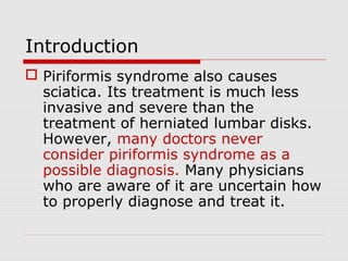 Introduction
 Piriformis syndrome also causes
sciatica. Its treatment is much less
invasive and severe than the
treatment of herniated lumbar disks.
However, many doctors never
consider piriformis syndrome as a
possible diagnosis. Many physicians
who are aware of it are uncertain how
to properly diagnose and treat it.
 