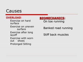 Causes
OVERLOAD:
Exercise on hard
surface
Exercise on uneven
surface
Exercise after long
layoff
Exercise with worn
out shoes
Prolonged Sitting
BIOMECHANICSBIOMECHANICS::
On toe runningOn toe running
Banked road runningBanked road running
Stiff back musclesStiff back muscles
 