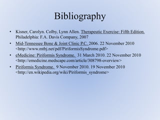 Bibliography
• Kisner, Carolyn. Colby, Lynn Allen. Therapeutic Exercise: Fifth Edition.
Philadelphia: F.A. Davis Company, 2007
• Mid-Tennessee Bone & Joint Clinic P.C. 2006. 22 November 2010
<http://www.mtbj.net/pdf/PiriformisSyndrome.pdf>
• eMedicine: Piriformis Syndrome. 31 March 2010. 22 November 2010
<http://emedicine.medscape.com/article/308798-overview>
• Piriformis Syndrome. 9 November 2010. 19 November 2010
<http://en.wikipedia.org/wiki/Piriformis_syndrome>
 