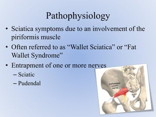 • Sciatica symptoms due to an involvement of the
piriformis muscle
• Often referred to as “Wallet Sciatica” or “Fat
Wallet Syndrome”
• Entrapment of one or more nerves
– Sciatic
– Pudendal
Pathophysiology
 