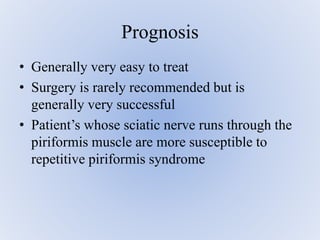 • Generally very easy to treat
• Surgery is rarely recommended but is
generally very successful
• Patient’s whose sciatic nerve runs through the
piriformis muscle are more susceptible to
repetitive piriformis syndrome
Prognosis
 