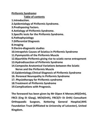 Piriformis Syndrome:
1.Introduction.
Table of contents
2.Epidemiology of Piriformis Syndrome.
3.Predisposing Factors.
4.Aetiology of Piriformis Syndrome.
5.Specific tests for the Piriformis Syndrome.
6.Pathophysiology
7.Differential Diagnosis
8.Imaging
9.Electro-diagnostic studies
10.Intrapelvic Causes of Sciatica in Piriformis Syndrome
11.Pyomyositis of the Piriformis Muscle
12.Bipartitite Piriformis giving rise to sciatic nerve entrapment
13.Hydrodissection of Piriformis Syndrome
14.Composite Anatomical Variations between the Sciatic
Nerve and the Piriformis Muscle
15.Epidemiology.Clinical Diagnosis of Piriformis Syndrome
16. Peroneal Neuropathy in Piriformis Syndrome
17. Physiotherapy for Piriformis syndrome
18.Treatment of Piriformis Syndrome
19.Complications with Prognosis.
The foreword has been given by Mr Dipen K Menon,MS(Orth),
FRCS (Eng Et Glasg), MCh(Orth), FRCS(Tr Et Orth) Consultant
Orthopaedic Surgeon, Kettering General Hospital,NHS
Foundation Trust (Affiliated to University of Leicester), United
Kingdom.
 