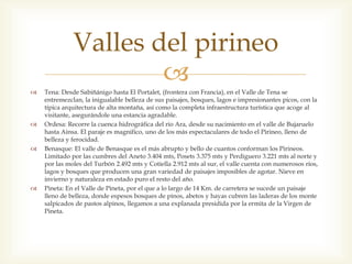 Valles del pirineo

                      
    Tena: Desde Sabiñánigo hasta El Portalet, (frontera con Francia), en el Valle de Tena se
    entremezclan, la inigualable belleza de sus paisajes, bosques, lagos e impresionantes picos, con la
    típica arquitectura de alta montaña, así como la completa infraestructura turística que acoge al
    visitante, asegurándole una estancia agradable.
   Ordesa: Recorre la cuenca hidrográfica del río Ara, desde su nacimiento en el valle de Bujaruelo
    hasta Ainsa. El paraje es magnifico, uno de los más espectaculares de todo el Pirineo, lleno de
    belleza y ferocidad.
   Benasque: El valle de Benasque es el más abrupto y bello de cuantos conforman los Pirineos.
    Limitado por las cumbres del Aneto 3.404 mts, Posets 3.375 mts y Perdiguero 3.221 mts al norte y
    por las moles del Turbón 2.492 mts y Cotiella 2.912 mts al sur, el valle cuenta con numerosos ríos,
    lagos y bosques que producen una gran variedad de paisajes imposibles de agotar. Nieve en
    invierno y naturaleza en estado puro el resto del año.
   Pineta: En el Valle de Pineta, por el que a lo largo de 14 Km. de carretera se sucede un paisaje
    lleno de belleza, donde espesos bosques de pinos, abetos y hayas cubren las laderas de los monte
    salpicados de pastos alpinos, llegamos a una explanada presidida por la ermita de la Virgen de
    Pineta.
 