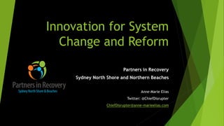 Innovation for System
Change and Reform
Partners in Recovery
Sydney North Shore and Northern Beaches
Anne-Marie Elias
Twitter: @ChiefDisrupter
ChiefDisrupter@anne-marieelias.com
 