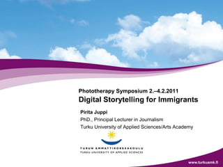 Phototherapy Symposium 2.–4.2.2011
Digital Storytelling for Immigrants
Pirita Juppi
PhD., Principal Lecturer in Journalism
Turku University of Applied Sciences/Arts Academy




                                              www.turkuamk.fi
 