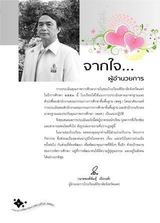 รายงานการพัฒนาคุณภาพสถานศึกษา ๒๕๕๓๒
การประเมินคุณภาพการศึกษาภายในของโรงเรียนพิริยาลัยจังหวัดแพร
ในปการศึกษา ๒๕๕๓ นี้ โรงเรียนไดใชแนวการประเมินตามมาตรฐานและ
ตัวบงชี้ของสํานักงานคณะกรรมการการศึกษาขั้นพื้นฐาน (สพฐ.) โดยอาศัยเกณฑ
การประเมินของสํานักงานคณะกรรมการการศึกษาขั้นพื้นฐาน และสํานักงานรับรอง
มาตรฐานและประกันคุณภาพการศึกษา (สมศ.) เปนแนวปฏิบัติ
จึงขอเสนอผลการประเมินฉบับนี้ตอผูปกครองนักเรียน บุคลากรที่เกี่ยวของ
และสาธารณชนโดยทั่วไป ดังรูปเลมรายงานที่ปรากฏอยูนี้
ในนามของโรงเรียน ขอขอบคุณทุกทานที่มีสวนรวมกับงาน โครงการ
กิจกรรม ซึ่งสงผลเปนจุดเดนนาภูมิใจในหลายๆ เรื่อง และหวังในความรวมมือ
ครั้งตอไป กับสวนที่ตองพัฒนา เพื่อพัฒนาคุณภาพที่ดียิ่งๆ ขึ้นอีก ดวยเปาหมาย
ของการจัดการศึกษา อยูที่การพัฒนาคนใหมีความรูคูคุณธรรม และอยูในสังคม
ไดอยางปกติสุข
(นายพงศพันธุ เปงวงศ)
ผูอํานวยการโรงเรียนพิริยาลัยจังหวัดแพร
จากใจ...
ผูอํานวยการ
 