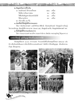 รายงานการพัฒนาคุณภาพสถานศึกษา ๒๕๕๓๒๔
๒.ขอมูลทรัพยากรที่จําเปน
๑) คอมพิวเตอร มีจํานวนทั้งหมด ๑๒๐ เครื่อง
ใชเพื่อการเรียนการสอน ๖๐ เครื่อง
ใชสืบคนขอมูลทางอินเทอรเน็ตได ๓๐ เครื่อง
ใชในงานบริหาร ๓๐ เครื่อง
๒) ปริมาณสื่อ ๙๘ ชิ้น
๓. หองที่จัดไวใชปฏิบัติกิจกรรมเฉพาะ
ไดแก หองวิทยาศาสตร (เคมี-ชีววิทยา-ฟสิกส) หองคอมพิวเตอร หองศูนยการเรียนรู
วิชาภาษาอังกฤษ, หองปฏิบัติการทางภาษา (Sound Lab), หองศูนยภาษาจีน, หองศูนยคณิตศาสตร ฯลฯ
๔. พื้นที่ปฏิบัติกิจกรรม/นันทนาการ
ไดแก ลานอเนกประสงค สนามกีฬา ลานออกกําลังกาย (ฟตเน็ต) หอประชุมใหญ ใตถุนอาคาร ๕
แหลงเรียนรู ภูมิปญญาทองถิ่นและการใช
หองสมุดมีขนาด ๑,๐๐๐ ตารางเมตร จํานวนหนังสือในหองสมุดทั้งหมด ๒๕,๑๐๘ เลม
มีการสืบคนหนังสือและการยืม-คืนใชระบบคอมพิวเตอร มีสถิติการใชเฉลี่ยสูงสุด เดือนสิงหาคม
ตํ่าสุด เดือนตุลาคม
 