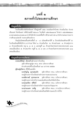รายงานการพัฒนาคุณภาพสถานศึกษา ๒๕๕๓๔ ู
บทที่ ๑
สภาพทั่วไปของสถานศึกษา
ขอมูลทั่วไป
โรงเรียนพิริยาลัยจังหวัดแพร ตั้งอยูเลขที่ ๑๕๑ ถนนยันตรกิจโกศล ตําบลในเวียง อําเภอ
เมืองแพร จังหวัดแพร รหัสไปรษณีย ๕๔๐๐๐ โทรศัพท ๐๕๔-๕๑๑๑๐๔ โทรสาร ๐๕๔-๕๒๒๒๑๐
e-mail-website piriyalai.ac.th สังกัดสํานักงานเขตพื้นที่การศึกษาแพร เขต ๑ สํานักงานคณะกรรมการ
การศึกษาแหงชาติ กระทรวงศึกษาธิการ
ปจจุบันเปดสอนตั้งแตชวงชั้นที่ ๓ - ๔ (มัธยมศึกษาปที่ ๑ ถึงระดับมัธยมศึกษาปที่ ๖)
โรงเรียนมีเขตพื้นที่บริการ ๕ ตําบล ไดแก ๑. ตําบลในเวียง ๒. ตําบลปาแมต ๓. ตําบลทุงกวาว
๔. ตําบลเหมืองหมอ หมู ๒, ๔, ๕, ๖ และหมูที่ ๑๐ ดานตะวันตกของทางหลวงหมายเลข ๑๐๑
(ตอนเลี่ยงเมือง) ๕. ตําบลนาจักร หมูที่ ๒, ๕, ๗ และ ๙ ดานตะวันตกทางหลวงหมายเลข ๑๐๑
(ตอนเลี่ยงเมือง)
ขอมูลดานการบริหาร
นายพงศพันธุ เปงวงศ ผูอํานวยการโรงเรียน
วุฒิการศึกษาสูงสุด กศ.ม. สาขา บริหารการศึกษา
ดํารงตําแหนงที่โรงเรียนตั้งแต ๑๘ มกราคม ๒๕๕๓
ผูชวยผูบริหาร (ที่ไดรับแตงตั้ง)
นายภิญโญ ญาณสมเด็จ วุฒิการศึกษา กศ.ม. (บริหารการศึกษา)
รองผูอํานวยการโรงเรียนฝายอํานวยการและงบประมาณ
นายชัชวาลย สุวรรณกาศ วุฒิการศึกษา กศ.ม. (บริหารการศึกษา)
รองผูอํานวยการฝายกิจการและสงเสริมระเบียบวินัยนักเรียน
นายมณเทียร ขจีจิตร วุฒิการศึกษา กศ.ม. (บริหารการศึกษา)
รองผูอํานวยการโรงเรียนฝายวิชาการและประกันคุณภาพ
นางปานเนตร วงศฟู วุฒิการศึกษา ศษ.ม. (การบริหารการศึกษา)
รองผูอํานวยการโรงเรียนฝายสงเสริมสวัสดิภาพและบริการทั่วไป
 