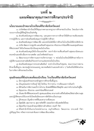 โรงเรียนพิริยาลัยจังหวัดแพร ๒๕๕๓
๔๑
บทที่ ๒
แผนพัฒนาคุณภาพการศึกษาประจําป
นโยบายและเปาหมายโรงเรียนพิริยาลัยจังหวัดแพร
๑. เรงรัดพัฒนานักเรียนใหไดคุณภาพตามมาตรฐานการศึกษาของโรงเรียน โดยเนนการจัด
ระบบการเรียนรูที่ยึดผูเรียนเปนสําคัญ
๒. สงเสริมสนับสนุนการพัฒนาครู และบุคลากรทางการศึกษาใหมีศักยภาพเพียงพอตอ
การปฏิบัติงาน และการสงเสริมสนับสนุนการปฏิบัติการศึกษา
๓. สงเสริมสนับสนุนการพัฒนาสื่อ และเทคโนโลยีเพื่อการศึกษาในโรงเรียนใหมีประสิทธิภาพ
๔. เรงรัด พัฒนาการปลูกฝง และเสริมสรางคุณธรรม จริยธรรม คานิยมที่ดีงามและคุณลักษณะ
ที่พึงประสงค ใหบังเกิดผลแกนักเรียนทุกคนในโรงเรียน
๕. สงเสริมสนับสนุนใหนักเรียนเลนกีฬา ออกกําลังกายเพื่อเสริมสรางสุขอนามัยตนเอง
ตระหนักและหลีกเลี่ยงจากยาเสพติด และโรคติดตอรายแรง
๖. พัฒนาระบบการจัดการและการบริหารงานทุก ๆ หนวยในโรงเรียนใหมีศักยภาพในการ
ปฏิบัติงานและประสานสัมพันธกันระหวางงานแตละหนวยในโรงเรียน
๗. สงเสริมสนับสนุนการประสานสัมพันธ ระหวางโรงเรียนกับชุมชน คณะกรรมการสถาน
ศึกษาขั้นพื้นฐาน สมาคมผูปกครองและครู สมาคมศิษยเกาและองคกรตาง ๆ ในทองถิ่นใหมีสวนรวม
ในการจัดการศึกษาของโรงเรียน
คุณลักษณะที่พึงประสงคของนักเรียน โรงเรียนพิริยาลัยจังหวัดแพร
๑. มีความรูและทักษะตามหลักสูตรการศึกษาขั้นพื้นฐาน
๒. เปนบุคคลแหงการเรียนรู ใฝรู ใฝเรียน รักการอาน การเขียนและการคนควา
๓. มีทักษะในการจัดการและรักการทํางาน มีเจตคติที่ดีตออาชีพสุจริต และการทํางานรวมกับผูอื่น
๔. มีคุณธรรม จริยธรรม และคานิยมที่พึงประสงค
๕. เปนสมาชิกที่ดีของครอบครัว ชุมชนและสังคม สามารถดํารงชีวิตในสังคมไดอยางมีความสุข
และปฏิบัติตนตามวิถีประชาธิปไตยอันมีพระมหากษัตริยทรงเปนประมุข
๖. รูจักตนเอง มีบุคลิกภาพที่ดีและสามารถพึ่งตนเอง
๗. มีสุขนิสัย สุขภาพกาย สุขภาพจิตที่ดี ปลอดภัยจากสิ่งเสพติดใหโทษ
๘. มีสุนทรียภาพและลักษณะนิสัยทางดานศิลปะ ดนตรี กีฬา
๙. มีจิตสํานึกที่เห็นประโยชนสวนรวม อนุรักษศิลปะ วัฒนธรรม ประเพณี กีฬา
ภูมิปญญาไทย ทรัพยากรธรรมชาติและการพัฒนาสิ่งแวดลอม
 