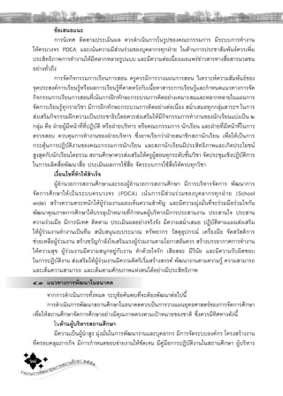 รายงานการพัฒนาคุณภาพสถานศึกษา ๒๕๕๓๖๘
ขอเสนอแนะ
การนิเทศ ติดตามประเมินผล ควรดําเนินการในรูปของคณะกรรมการ มีระบบการทํางาน
ใหครบวงจร PDCA และเนนความมีสวนรวมของบุคลากรทุกฝาย ในดานการประชาสัมพันธควรเพิ่ม
ประสิทธิภาพการทํางานใหมีหลากหลายรูปแบบ และมีความตอเนื่องเผยแพรขาวสารทางสื่อสารมวลชน
อยางทั่วถึง
การจัดกิจกรรมการเรียนการสอน ครูควรมีการวางแผนการสอน วิเคราะหความสัมพันธของ
จุดประสงคการเรียนรูหรือผลการเรียนรูที่คาดหวังกับเนื้อหาสาระการเรียนรูและกําหนดแนวทางการจัด
กิจกรรมการเรียนการสอนที่เนนการฝกทักษะกระบวนการคิดอยางเหมาะสมและหลากหลายในแผนการ
จัดการเรียนรูทุกรายวิชา มีการฝกทักษะกระบวนการคิดอยางตอเนื่อง สมํ่าเสมอทุกกลุมสาระฯ ในการ
สงเสริมกิจกรรมฝกความเปนประชาธิปไตยควรสงเสริมใหมีกิจกรรมการทํางานของนักเรียนแบงเปน ๒
กลุม คือ ฝายผูมีหนาที่ที่ปฏิบัติ หรือฝายบริหาร หรือคณะกรรมการ นักเรียน และฝายที่มีหนาที่ในการ
ตรวจสอบ ควบคุมการทํางานของฝายบริหาร ซึ่งอาจเรียกวาฝายสมาชิกสภานักเรียน เพื่อใหเปนการ
กระตุนการปฏิบัติงานของคณะกรรมการนักเรียน และสภานักเรียนมีประสิทธิภาพและเกิดประโยชน
สูงสุดกับนักเรียนโดยรวม สถานศึกษาควรสงเสริมใหครูผูสอนทุกระดับชั้น/วิชา จัดประชุมเชิงปฏิบัติการ
ในการผลิตสื่อพัฒนาสื่อ ประเมินผลการใชสื่อ จัดระบบการใชสื่อใหครบทุกวิชา
เงื่อนไขที่ทําใหสําเร็จ
ผูอํานวยการสถานศึกษาและรองผูอํานวยการสถานศึกษา มีการบริหารจัดการ พัฒนาการ
จัดการศึกษาใหเปนระบบครบวงจร (PDCA) เนนการมีสวนรวมของบุคลากรทุกฝาย (School
wide) สรางความตระหนักใหผูรวมงานมองเห็นความสําคัญ และมีความมุงมั่นที่จะรวมมือรวมใจกัน
พัฒนาคุณภาพการศึกษาใหบรรลุเปาหมายที่กําหนดผูบริหารมีการประสานงาน ประสานใจ ประสาน
ความรวมมือ มีการนิเทศ ติดตาม ประเมินผลอยางจริงจัง มีความสมํ่าเสมอ ปฏิบัติตามแผนสงเสริม
ใหผูรวมงานทํางานเปนทีม สนับสนุนงบประมาณ ทรัพยากร วัสดุอุปกรณ เครื่องมือ จัดสวัสดิการ
ชวยเหลือผูรวมงาน สรางขวัญกําลังใจเสริมแรงผูรวมงานตามโอกาสอันควร สรางบรรยากาศการทํางาน
ใหความสุข ผูรวมงานมีความสนุกอยูกับงาน ทําดวยใจรัก เสียสละ มีวินัย และมีความรับผิดชอบ
ในการปฏิบัติงาน สงเสริมใหผูรวมงานมีความคิดริเริ่มสรางสรรค พัฒนางานตามความรู ความสามารถ
และเต็มความสามารถ และเต็มตามศักยภาพแหงตนไดอยางมีประสิทธิภาพ
๔.๓ แนวทางการพัฒนาในอนาคต
จากการดําเนินการทั้งหมด ระบุขอคนพบที่จะตองพัฒนาตอไปนี้
การดําเนินการพัฒนาสถานศึกษาในอนาคตควรเปนการวางแผนยุทธศาสตรของการจัดการศึกษา
เพื่อใหสถานศึกษาจัดการศึกษาอยางมีคุณภาพตรงตามเปาหมายของชาติ ซึ่งควรมีทิศทางดังนี้
ในดานผูบริหารสถานศึกษา
มีความเปนผูนําสูง มุงมั่นในการพัฒนางานและบุคลากร มีการจัดระบบองคกร โครงสรางงาน
ที่ครอบคลุมภารกิจ มีการกําหนดขอบขายงานใหชัดเจน มีคูมือการปฏิบัติงานในสถานศึกษา ผูบริหาร
 