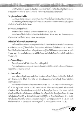 โรงเรียนพิริยาลัยจังหวัดแพร ๒๕๕๓
๘๓
การศึกษาคุณลักษณะของนักเรียนในระดับการศึกษาขั้นพื้นฐานโรงเรียนพิริยาลัยจังหวัดแพร
มีวัตถุประสงคของการวิจัย วิธีดําเนินการวิจัย ผลการวิจัยและขอเสนอแนะดังตอไปนี้
วัตถุประสงคของการวิจัย
๑. เพื่อประเมินคุณลักษณะของนักเรียนในระดับการศึกษาขั้นพื้นฐานโรงเรียนพิริยาลัยจังหวัดแพร
๒. เพื่อใหขอมูลที่สะทอนถึงจุดแข็งที่ควรสงเสริม/สนับสนุนและจุดที่ควรพัฒนา/ปรับปรุงของ
นักเรียนโรงเรียนพิริยาลัยจังหวัดแพร
ประชากรและกลุมตัวอยาง
ประชากร ไดแก นักเรียนโรงเรียนพิริยาลัยจังหวัดแพร ๓,๖๑๓ คน
กลุมตัวอยาง ไดแก นักเรียนโรงเรียนพิริยาลัยจังหวัดแพร จํานวน ๔๕๐ คน กําหนดขนาดกลุม
ตัวอยางประมาณคาโดยใช ตาราง krejcie และ Morgan
เครื่องมือที่ใชในการเก็บรวบรวมขอมูล
เครื่องมือที่ใชในการเก็บรวบรวมขอมูลจากนักเรียนโรงเรียนพิริยาลัยจังหวัดแพร เปนแบบสอบถาม
ความคิดเห็นและการปฏิบัติของนักเรียน โดยแบบสอบถามมีลักษณะเปนขอคําถาม จํานวน ๓๓ ขอ
โดยใหนักเรียนเลือกขอความที่บรรยายถึงคุณลักษณะของผูเรียนไดดีที่สุดแบบ Rating Scale ๕ ระดับ
จํานวน ๒๗ ขอ และเปนขอความคําถามใหนักเรียนตรวจเช็คในขอที่ตรงกับการปฏิบัติของนักเรียน
จํานวน ๖ ขอ
การวิเคราะหขอมูล
ในการศึกษามาครั้งนี้ ไดดําเนินการวิเคราะหขอมูลดังนี้
วิเคราะหขอมูลจากแบบสอบถาม ความคิดเห็นและการปฏิบัติของนักเรียน โดยหาคารอยละจาก
ขอมูลที่ไดจากการแจกแจงความถี่
สรุปผลการศึกษา
ผลการวิเคราะหคุณลักษณะของนักเรียน ในระดับการศึกษาขั้นพื้นฐาน โรงเรียนพิริยาลัยจังหวัด
แพร จํานวน ๔ ดาน ไดแก ดานการฟง พูด อาน เขียนและคิด ดานการเรียนรู ดานการปฏิบัติตน
และดานสุขอนามัย
ผลการวิเคราะหเมื่อพิจารณาในภาพรวม พบวานักเรียน ม.๑ – ม.๖ มีความคิดเห็นและการปฏิบัติ
ทั้ง ๔ ดาน อยูในระดับ มาก (X = 3.81) ผลการวิเคราะห เมื่อพิจารณาเปนระดับชั้น พบวาระดับชั้น
มัธยมศึกษาปที่ ๑ มีความคิดเห็นและการปฏิบัติทั้ง ๔ ดาน อยูในระดับ มาก (X = 3.94) ระดับชั้น
มัธยมศึกษาปที่๒มีความคิดเห็นและการปฏิบัติทั้ง๔ดานอยูในระดับทั้ง๔ดานอยูในระดับมาก(X=3.74)
ระดับชั้นมัธยมศึกษาปที่ ๔ มีความคิดเห็นและการปฏิบัติทั้ง ๔ ดานอยูในระดับมาก (X = 3.69)
ระดับชั้นมัธยมศึกษาปที่ ๕ มีความคิดเห็นและการปฏิบัติทั้ง ๔ ดานอยูในระดับมาก (X = 3.69) ระดับ
ชั้นมัธยมศึกษาปที่ ๖ มีความคิดเห็นและการปฏิบัติทั้ง ๔ ดานอยูในระดับมาก (X = 3.81)
 