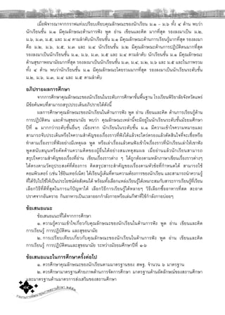 รายงานการพัฒนาคุณภาพสถานศึกษา ๒๕๕๓๘๔
เมื่อพิจารณาจากกราฟแทงเปรียบเทียบคุณลักษณะของนักเรียน ม.๑ – ม.๖ ทั้ง ๔ ดาน พบวา
นักเรียนชั้น ม.๑ มีคุณลักษณะดานการฟง พูด อาน เขียนและคิด มากที่สุด รองลงมาเปน ม.๒,
ม.๖, ม.๓, ม.๕, และ ม.๔ ตามลําดับนักเรียนชั้น ม.๑ มีคุณลักษณะดานการเรียนรูมากที่สุด รองลงมา
คือ ม.๒, ม.๖, ม.๕, ม.๓ และ ม.๔ นักเรียนชั้น ม.๒ มีคุณลักษณะดานการปฏิบัติตนมากที่สุด
รองลงมาเปนนักเรียนชั้น ม.๑, ม.๖, ม.๓, ม.๕ และ ม.๔ ตามลําดับ นักเรียนชั้น ม.๑ มีคุณลักษณะ
ดานสุขภาพอนามัยมากที่สุด รองลงมาเปนนักเรียนชั้น ม.๓, ม.๔, ม.๒, ม.๖ และ ม.๕ และในภาพรวม
ทั้ง ๔ ดาน พบวานักเรียนชั้น ม.๑ มีคุณลักษณะโดยรวมมากที่สุด รองลงมาเปนนักเรียนระดับชั้น
ม.๒, ม.๖, ม.๓, ม.๔ และ ม.๕ ตามลําดับ
อภิปรายผลการศึกษา
จากการศึกษาคุณลักษณะของนักเรียนในระดับการศึกษาขั้นพื้นฐาน โรงเรียนพิริยาลัยจังหวัดแพร
มีขอคนพบที่สามารถสรุปประเด็นอภิปรายไดดังนี้
ผลการศึกษาคุณลักษณะของนักเรียนในดานการฟง พูด อาน เขียนและคิด ดานการเรียนรูดาน
การปฏิบัติตน และดานสุขอนามัย พบวา คุณลักษณะเหลานี้จะมีอยูในนักเรียนระดับชั้นมัธยมศึกษา
ปที่ ๑ มากกวาระดับชั้นอื่นๆ เนื่องจาก นักเรียนในระดับชั้น ม.๑ มีความเขาใจความหมายและ
สามารถจับประเด็นหรือใจความสําคัญของเรื่องราวที่ฟงไดแลวจะไตรตรองแลวตัดสินใจที่จะเชื่อหรือ
ทําตามเรื่องราวที่ฟงอยางมีเหตุผล พูด หรือเลาเรื่องแลวคนฟงเขาใจเรื่องราวที่นักเรียนเลาใหเขาฟง
พูดสนับสนุนหรือคัดคานความคิดของผูอื่นไดอยางสมเหตุสมผล เมื่ออานแลวนักเรียนสามารถ
สรุปใจความสําคัญของเรื่องที่อาน เขียนเรื่องราวตาง ๆ ไดถูกตองตามหลักภาษาเขียนเรื่องราวตางๆ
ไดตรงตามวัตถุประสงคที่ตองการ คิดสรุปสาระสําคัญของเรื่องตามหัวขอที่กําหนดได สามารถใช
คอมพิวเตอร (เชน ใชอินเทอรเน็ต) ไดเรียนรูเต็มที่ตามความตองการของนักเรียน และสามารถนําความรู
ที่ไดรับไปใชใหเปนประโยชนตอสังคมได พรอมทั้งเลือกแหลงเรียนรูไดเหมาะสมกับสาระการเรียนรูที่เรียน
เลือกวิธีที่ดีที่สุดในการแกปญหาได เลือกวิธีการเรียนรูไดหลายๆ วิธีเลือกซื้ออาหารที่สด สะอาด
ปราศจากอันตราย กินอาหารเปนเวลาออกกําลังกายหรือเลนกีฬาที่ใชกําลังกายบอยๆ
ขอเสนอแนะ
ขอเสนอแนะที่ไดจากการศึกษา
๑. ความรูความเขาใจเกี่ยวกับคุณลักษณะของนักเรียนในดานการฟง พูด อาน เขียนและคิด
การเรียนรู การปฏิบัติตน และสุขอนามัย
๒. การเปรียบเทียบเกี่ยวกับคุณลักษณะของนักเรียนในดานการฟง พูด อาน เขียนและคิด
การเรียนรู การปฏิบัติตนและสุขอนามัย ระหวางมัธยมศึกษาปที่ ๑-๖
ขอเสนอแนะในการศึกษาครั้งตอไป
๑. ควรศึกษาคุณลักษณะของนักเรียนตามมาตรฐานของ สพฐ. จํานวน ๖ มาตรฐาน
๒. ควรศึกษามาตรฐานศักยภาพดานการจัดการศึกษา มาตรฐานดานอัตลักษณของสถานศึกษา
และมาตรฐานดานมาตรการสงเสริมของสถานศึกษา
 