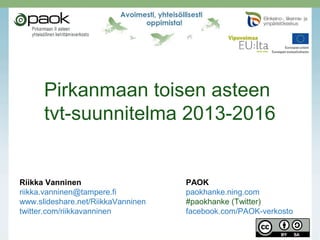 Pirkanmaan toisen asteen
tvt-suunnitelma 2013-2016

Riikka Vanninen
riikka.vanninen@tampere.fi
www.slideshare.net/RiikkaVanninen
twitter.com/riikkavanninen

PAOK
paokhanke.ning.com
#paokhanke (Twitter)
facebook.com/PAOK-verkosto

 