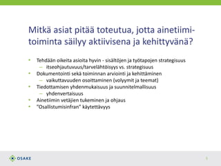 Mitkä asiat pitää toteutua, jotta ainetiimi-
toiminta säilyy aktiivisena ja kehittyvänä?
• Tehdään oikeita asioita hyvin - sisältöjen ja työtapojen strategisuus
– itseohjautuvuus/tarvelähtöisyys vs. strategisuus
• Dokumentointi sekä toiminnan arviointi ja kehittäminen
– vaikuttavuuden osoittaminen (volyymit ja teemat)
• Tiedottamisen yhdenmukaisuus ja suunnitelmallisuus
– yhdenvertaisuus
• Ainetiimin vetäjien tukeminen ja ohjaus
• ”Osallistumisinfran” käytettävyys
5
 