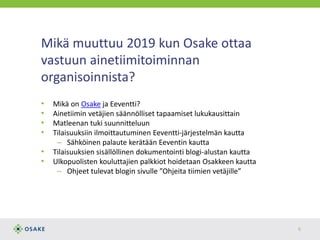 Mikä muuttuu 2019 kun Osake ottaa
vastuun ainetiimitoiminnan
organisoinnista?
• Mikä on Osake ja Eeventti?
• Ainetiimin vetäjien säännölliset tapaamiset lukukausittain
• Matleenan tuki suunnitteluun
• Tilaisuuksiin ilmoittautuminen Eeventti-järjestelmän kautta
– Sähköinen palaute kerätään Eeventin kautta
• Tilaisuuksien sisällöllinen dokumentointi blogi-alustan kautta
• Ulkopuolisten kouluttajien palkkiot hoidetaan Osakkeen kautta
– Ohjeet tulevat blogin sivulle ”Ohjeita tiimien vetäjille”
6
 