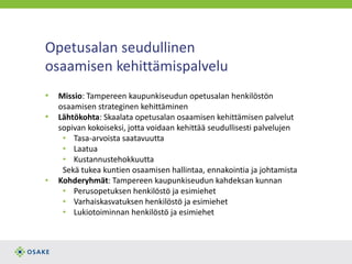 Opetusalan seudullinen
osaamisen kehittämispalvelu
• Missio: Tampereen kaupunkiseudun opetusalan henkilöstön
osaamisen strateginen kehittäminen
• Lähtökohta: Skaalata opetusalan osaamisen kehittämisen palvelut
sopivan kokoiseksi, jotta voidaan kehittää seudullisesti palvelujen
• Tasa-arvoista saatavuutta
• Laatua
• Kustannustehokkuutta
Sekä tukea kuntien osaamisen hallintaa, ennakointia ja johtamista
• Kohderyhmät: Tampereen kaupunkiseudun kahdeksan kunnan
• Perusopetuksen henkilöstö ja esimiehet
• Varhaiskasvatuksen henkilöstö ja esimiehet
• Lukiotoiminnan henkilöstö ja esimiehet
 