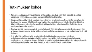 Tutkimuksen kohde
• Tampereen kaupungin tavoitteena on kasvattaa startup-yritysten määrää ja auttaa
useampia yrityksiä nousemaan kansainväliselle kärkitasolle.
• Kaupungilla on käynnissä startup-ekosysteemin kehittämisohjelma, jonka osa-alueisiin
kuuluu mm. uusien liikeideoiden synnyttämisen edistäminen, kiihdyttämöhankkeiden
käynnistäminen, yritysten kasvuohjelmat ja erilaisten rahoitusmallien kehittäminen
uusien yritysten tarpeisiin.
• Startup-kenttä tunnetaan vielä varsin heikosti. Yritystietokannoista löydetään syntyvien
yritysten tiedot, mutta löytyneiden yritysten aktiivisuustasosta ei ole tarkempaa käsitystä
laajasti.
• Nyt tehdyllä tutkimuksella selvitettiin yksityiskohtaisemmin mm. yrityksen
erikoisosaamisalue, yrityksen kehitysvaihe, tuotteiden ja/tai palvelun valmiusaste,
työllistävyys ja rahoitustilanne. Tärkeää on myös kuulla yritykseltä heidän näkemyksensä,
millaisia palveluita he ovat käyttäneet ja mitä mahdollisesti tarvitsisivat.
 