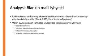 Analyysi: Blankin malli lyhyesti
• Tutkimuksessa on käytetty akateemisesti tunnistettua Steve Blankin startup-
yritysten kehitysmallia (Blank, 2005, Four Steps to Epiphany)
• Mallin avulla voidaan tunnistaa seuraavissa vaiheissa olevat yritykset
• Idean testaaminen
• Toimivan liiketoimintamallin etsiminen
• Liiketoiminnan skaalausvaihe
• Yrityksen toiminnan vakiinnuttaminen
 
