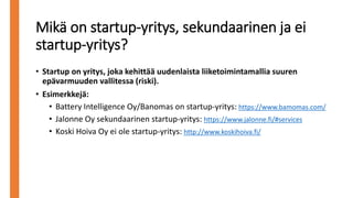 • Startup on yritys, joka kehittää uudenlaista liiketoimintamallia suuren
epävarmuuden vallitessa (riski).
• Esimerkkejä:
• Battery Intelligence Oy/Banomas on startup-yritys: https://www.bamomas.com/
• Jalonne Oy sekundaarinen startup-yritys: https://www.jalonne.fi/#services
• Koski Hoiva Oy ei ole startup-yritys: http://www.koskihoiva.fi/
Mikä on startup-yritys, sekundaarinen ja ei
startup-yritys?
 