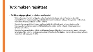 Tutkimuksen rajoitteet
• Tutkimuskysymykset ja niiden analysointi
• Tutkimuksessa on kerätty ja käytetty paljon kvalitatiivista dataa, jota on haastavaa jäsentää
kvantitatiiviseen muotoon ja analysoida objektiivisesti. Siksi täysin kattavia yleistyksiä ei voida tehdä.
Kvalitatiiviset vastaukset ovat suuntaa antavia.
• Haastattelukysymyksiä täytyi rajata ajallisista ja käytännöllisistä syistä johtuen. Laajemmalla
kysymyspatteristolla sekä pidemmillä haastatteluilla pääsisi käsiksi nykyistä rikkaampaan sekä
tarkempaan dataan.
• Haastattelukysymyksissä on riskinä, että haastateltava on käsittänyt kysymyksen eri tavoin, kuin se on
tarkoitettu. Näin ollen he ovat voineet vastata virheellisesti. Tämä pätee etenkin sähköpostitse tulleisiin
vastauksiin (28 vastausta eli 29%)
 