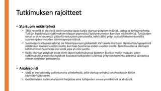 Tutkimuksen rajoitteet
• Startupin määritelmä
• Tällä hetkellä ei ole vielä vakiintunutta tapaa tutkia startup-yritysten määrää, laatua ja kehitysvaihetta.
Tutkijat hyödynsivät tutkimuksen tilaajan pyynnöstä Valtioneuvoston kanslian määritelmää. Tutkijoiden
oman arvion varaan jäi päätellä vastausten perusteella, kehittääkö yritys uutta liiketoimintamallia
suuren epävarmuuden toimintaympäristössä.
• Suomessa startupien kehitys on hitaampaa kuin globaalisti. KV-tasolla startupin läpimurtoa/kypsymistä
odotetaan kolmen vuoden sisällä, kun taas Suomessa viiden vuoden sisällä. Todellisuudessa startupin
kehittäminen Suomessa voi viedä jopa yli viisi vuotta.
• Kaikki startup-yritykset eivät toimi täysin tutkimuksessa käytetyn Blankin mallin mukaan, joten
tutkimuksessa osoitetut tulokset kuvaavat tutkijoiden tulkintaa yritysten toiminta-asteessa saatavissa
olevan aineiston perusteella.
• Analysointi
• Vielä ei ole kehitetty vakiintunutta viitekehystä, jolla startup-yrityksiä analysoitaisiin tähän
käyttötarkoitukseen.
• Kvalitatiivisen datan analysointi heijastaa aina tutkijoiden omaa ymmärrystä ja käsitystä.
 