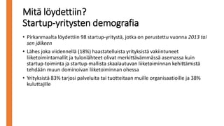 Mitä löydettiin?
Startup-yritysten demografia
• Pirkanmaalta löydettiin 98 startup-yritystä, jotka on perustettu vuonna 2013 tai
sen jälkeen
• Lähes joka viidennellä (18%) haastatelluista yrityksistä vakiintuneet
liiketoimintamallit ja tulonlähteet olivat merkittävämmässä asemassa kuin
startup-toiminta ja startup-mallista skaalautuvan liiketoiminnan kehittämistä
tehdään muun dominoivan liiketoiminnan ohessa
• Yrityksistä 83% tarjosi palveluita tai tuotteitaan muille organisaatioille ja 38%
kuluttajille
 