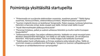 Poimintoja yksittäisiltä startupeilta
• “Pirkanmaalla on suurjännite elektroniikan osaamista, maailman parasta” “Täältä löytyy
osaamista. Konesuunnittelu, elektroniikkasuunnittelu. Maailmanluokan ossaamista”
• ”Suomen implantti-bisnes on keskittynyt Tampereelle. Paljon osaavaa, tuntevaa työvoimaa.
Helsinkiin ei kannata siirtyä, koska osaajat ovat täällä. Ihmiset eivät täältä muuta”
• “Hyvät liikenneyhteydet pääkaupunkiseudulle”
• “Pienempi hintataso, palkat ja vuokrat suhteessa Helsinkiin ja muihin isoihin Euroopan
kaupunkeihin”
• “Softaosaamista paljon. Saa paljon softakonsultointia. Vaikkakin on omat neuvojat kuten
Nordean yhteyshenkilö Helsingissä, niin täällä on silti kaikki relevantti. On verrattavissa
Helsinkiin. Yhtä hyvät puitteet. Tänne on melko helppo tulla kaikkialta Suomesta”
• “Todella paljon hyviä softadevaajia, ja firmoja asiakkaina jotka tekevät softaa. Täällä on
enemmän osaajia ja asiakkaita kuin Helsingissä. Tampere on Suomen softapääkaupunki.”
• “Tampere on verkkoliiketoiminnan synnyinpaikka”
 