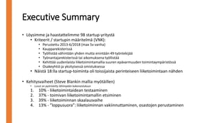 Executive Summary
• Löysimme ja haastattelimme 98 startup-yritystä
• Kriteerit / startupin määritelmä (VNK):
• Perustettu 2013-6/2018 (max 5v vanha)
• Kaupparekisterissä
• Työllistää vähintään yhden mutta enintään 49 työntekijää
• Työnantajarekisterissä tai aikomuksena työllistää
• Kehittää uudenlaista liiketoimintamallia suuren epävarmuuden toimintaympäristössä
• Osakeyhtiö ja yksityisessä omistuksessa
• Näistä 18:lla startup-toiminta oli toissijaista perinteiseen liiketoimintaan nähden
• Kehitysvaiheet (Steve Blankin mallia myötäillen)
• Luvut on pyöristetty lähimpään kokonaislukuun
1. 10% - liiketoimintaidean testaaminen
2. 37% - toimivan liiketoimintamallin etsiminen
3. 39% - liiketoiminnan skaalausvaihe
4. 13% - ”loppusuora”: liiketoiminnan vakiinnuttaminen, osastojen perustaminen
 