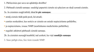 1. Pārliecinies par savu un apkārtējo drošību!
2. Pārbaudi cietušā samaņu: saudzīgi papurini cietušo aiz pleciem un skaļi uzrunā cietušo.
2a. Ja cietušais reaģē/atbild, tātad ir pie samaņas:
 atstāj cietušo tādā pašā pozā, kā atradi;
 centies noskaidrot, kas noticis ar cietušo un sniedz nepieciešamo palīdzību;
 ja nepieciešams, izsauc NMP (neatliekamo medicīnisko palīdzību);
 regulāri atkārtoti pārbaudi cietušā samaņu.
2b. Ja cietušais nereaģē/neatbild, tad uzskati, ka viņš zaudējis samaņu
3. Sauc palīgā citus, liec tiem izsaukt NMP.
 