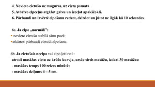 4. Novieto cietušo uz muguras, uz cieta pamata.
5. Atbrīvo elpceļus atgāžot galvu un izceļot apakšžokli.
6. Pārbaudi un izvērtē elpošanu redzot, dzirdot un jūtot ne ilgāk kā 10 sekundes.
6a. Ja elpo „normāli”:
 novieto cietušo stabilā sānu pozā;
atkārtoti pārbaudi cietušā elpošanu.
6b. Ja cietušais neelpo vai elpo ļoti reti :
atrodi masāžas vietu uz krūšu kurvja, uzsāc sirds masāžu, izdari 30 masāžas:
- masāžas temps 100 reizes minūtē;
- masāžas dziļums 4 – 5 cm.
 