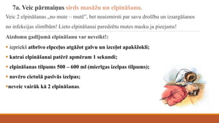 7a. Veic pārmaiņus sirds masāžu un elpināšanu.
Veic 2 elpināšanas „no mute – mutē”, bet neaizmirsti par savu drošību un izsargāšanos
no infekcijas slimībām! Lieto elpināšanai paredzētu mutes masku ja pieejams!
Aizdomu gadījumā elpināšanu var neveikt!:
 iepriekš atbrīvo elpceļus atgāžot galvu un izceļot apakšžokli;
 katrai elpināšanai patērē apmēram 1 sekundi;
 elpināšanas tilpums 500 – 600 ml (mierīgas izelpas tilpums);
 novēro cietušā pasīvās izelpas;
neveic vairāk kā 2 elpināšanas.
 