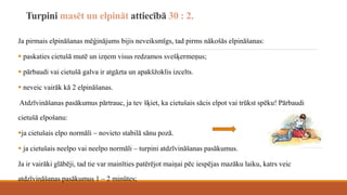 Turpini masēt un elpināt attiecībā 30 : 2.
Ja pirmais elpināšanas mēģinājums bijis neveiksmīgs, tad pirms nākošās elpināšanas:
 paskaties cietušā mutē un izņem visus redzamos svešķermeņus;
 pārbaudi vai cietušā galva ir atgāzta un apakšžoklis izcelts.
 neveic vairāk kā 2 elpināšanas.
Atdzīvināšanas pasākumus pārtrauc, ja tev šķiet, ka cietušais sācis elpot vai trūkst spēku! Pārbaudi
cietušā elpošanu:
ja cietušais elpo normāli – novieto stabilā sānu pozā.
 ja cietušais neelpo vai neelpo normāli – turpini atdzīvināšanas pasākumus.
Ja ir vairāki glābēji, tad tie var mainīties patērējot maiņai pēc iespējas mazāku laiku, katrs veic
atdzīvināšanas pasākumus 1 – 2 minūtes;
 
