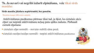 7b. Ja nevari vai negribi izdarīt elpināšanu, veic tikai sirds
masāžu:
Sirds masāža jāizdara nepārtraukti, bez pauzēm.
Masāžas temps 100 reizes minūtē.
Atdzīvināšanas pasākumus pārtrauc tikai tad, ja šķiet, ka cietušais sācis
elpot vai turpināt atdzīvināšanu neļauj paša spēku zudums. Pārbaudi
cietušā elpošanu:
 cietušais elpo normāli – novieto stabilā sānu pozā.
cietušais neelpo/neelpo normāli– turpini atdzīvināšanas pasākumus
 