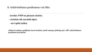 8. Atdzīvināšanas pasākumus veic līdz:
- ierodas NMP un pārņem cietušo;
- cietušais sāk normāli elpot;
- tavi spēki izsīkst.
Jebkurā nelaimes gadījumā, kurā cietušais zaudē samaņu, jārīkojas pēc ABC atdzīvināšanas
pasākumu principiem.
 