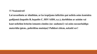 !!! Neaizmirsti!
Lai nesaslimtu ar slimībām, ar ko iespējams inficēties pat neliela asins kontakta
gadījumā (hapatīts B, hepatīts C, HIV/AIDS, u.c.), darbībām ar asinīm vai
kaut nelielām brūcēm izmanto cimdus (ne- auduma!) vai asins necaurlaidīgu
materiālu (piem., polietilēna maisiņu)! Palīdzot citiem, nekaitē sev!
 