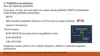 2. Palīdzības izsaukšana:
Sauc pēc apkārtējo palīdzības
Zvani pats, vai liec, lai zvana kāds cits, kamēr sniedz palīdzību NMPD (neatliekamās
medicīniskās palīdzības dienestam):
113 !!!
112 (centrālais palīdzības dienests) vai 03 (zvanot no mājas telefona)
numuri ir bezmaksas!
Precīzi nosauc:
KUR NOTICIS (nosaukt precīzu negadījuma vietu)
KAS NOTICIS
CIK CIETUŠO
Nepārtrauc sarunu, pirms to nav izdarījis dispečers, atbildi uz uzdotajiem papildus
jautājumiem
Atgriezies pie cietušā un turpini sniegt palīdzību, līdz NMP ierašanās brīdim!
 