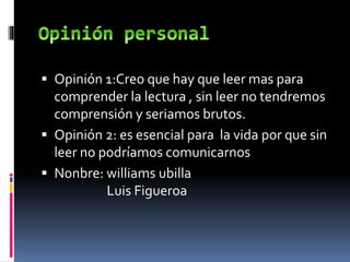  Opinión 1:Creo que hay que leer mas para
comprender la lectura , sin leer no tendremos
comprensión y seriamos brutos.
 Opinión 2: es esencial para la vida por que sin
leer no podríamos comunicarnos
 Nonbre: williams ubilla
Luis Figueroa
 