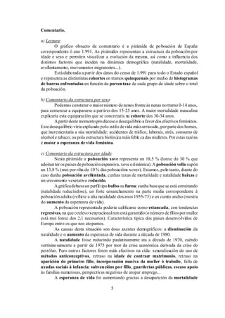 Comentario.

a) Lectura:
        O gráfico obxecto de comentario é a pirámide de po boación de España
correspondente ó ano 1.991. As pirámides representan a estructura da poboación por
idade e sexo e permiten visualizar a evolución da mesma, así como a influencia dos
distintos factores que inciden na dinámica demográfica (natalidade, mortalidade,
avellentamento, movementos migratorios...).
        Está elaborada a partir dos datos do censo de 1.991 para todo o Estado español
e representa as distintintas cohortes en tramos quinquenais por medio de histogramas
de barras enfrontadas en función da porcentaxe de cada grupo de idade sobre o total
da poboación.

b) Comentario da estructura por sexo:
        Podemos constatar o maior número de nenos fronte ás nenas no tramo 0-14 anos,
para comenzar a equipararse a partires dos 15-25 anos. A maior mortalidade masculina
explicaría esta equiparación que se concretaría na cohorte dos 30-34 anos.
        A partir deste momento prodúcese o desequilibrio a favor dos efectivos femininos.
Este desequilibrio viría explicado polo estilo de vida máis arriscado, por parte dos homes,
que incrementaría a súa mortalidade: accidentes de tráfico, laborais, strés, consumo de
alcohol e tabaco; ou pola estructura biolóxica máis feble ca das mulleres. Por estas razóns
é maior a esperanza de vida feminina.

c) Comentario da estructura por idade:
        Nesta pirámide a poboación xove representa un 18,5 % (lonxe do 30 % que
adoitan ter os países de poboación expansiva, xove e dinámica). A poboación vella supón
un 13,8 % (moi por riba do 10 % das poboacións xoves). Estamos, polo tanto, diante do
caso dunha poboación avellentada, cunhas taxas de mortalidade e natalidade baixas e
un crecemento vexetativo reducido.
        A gráfica debuxa un perfil tipo bulbo ou furna: cunha base que se está estreitando
(natalidade reducíndose), un forte ensanchamento na parte media correspondente á
poboación adulta (reflicte a alta natalidade dos anos 1955-75) e un cumio ancho (mostra
do aumento da esperanza de vida).
        A poboación representada podería calificarse como estancada, con tendencias
regresivas, na que o relevo xeneracional non está garantido (o número de fillos por muller
está moi lonxe dos 2,1 necesarios). Característica típica dos paises desenvo lvidos de
Europa entre os que nos atopamos.
        As causas desta situación son dous axentes demográficos: a disminución da
natalidade e o aumento da esperanza de vida durante a década de 1980.
        A natalidade foise reducindo paulatinamente ata a década de 1970, caéndo
vertixino samente a partir de 1975 por mor da crise económica derivada da crise do
petróleo. Pero outros factores foron máis efectivos na cída: xeneralización do uso de
métodos anticonceptivos, retraso na idade de contraer matrimonio, retraso na
aparición do primeiro fillo, incorporación masiva da muller ó traballo, falla de
axudas sociais á infancia: subvencións por fillo, guarderías públicas, escaso apoio
ás familias numerosas, perspectivas negativas de atopar emprego...
        A esperanza de vida foi aumentando gracias a desaparición da mortalidade

                                        5
 