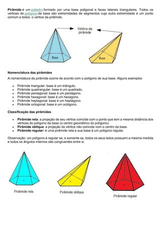 Pirâmide é um poliedro formado por uma base poligonal e faces laterais triangulares. Todos os
vértices do polígono da base são extremidades de segmentos cuja outra extremidade é um ponto
comum a todos: o vértice da pirâmide.
Nomenclatura das pirâmides
A nomenclatura da pirâmide ocorre de acordo com o polígono de sua base. Alguns exemplos:
• Pirâmide triangular: base é um triângulo.
• Pirâmide quadrangular: base é um quadrado.
• Pirâmide pentagonal: base é um pentágono.
• Pirâmide hexagonal: base é um hexágono.
• Pirâmide heptagonal: base é um heptágono.
• Pirâmide octogonal: base é um octógono.
Classificação das pirâmides
• Pirâmide reta: a projeção de seu vértice coincide com o ponto que tem a mesma distância dos
vértices do polígono da base (o centro geométrico do polígono).
• Pirâmide oblíqua: a projeção do vértice não coincide com o centro da base.
• Pirâmide regular: é uma pirâmide reta e sua base é um polígono regular.
Observação: um polígono é regular se, e somente se, todos os seus lados possuem a mesma medida
e todos os ângulos internos são congruentes entre si.
 
