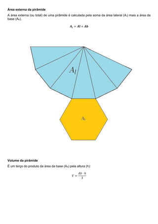 Área externa da pirâmide
A área externa (ou total) de uma pirâmide é calculada pela soma da área lateral (Al) mais a área da
base (Ab).
𝑨𝒕 = 𝑨𝒍 + 𝑨𝒃
Volume da pirâmide
É um terço do produto da área da base (Ab) pela altura (h):
𝑉 =
𝐴𝑏 ⋅ ℎ
3
 